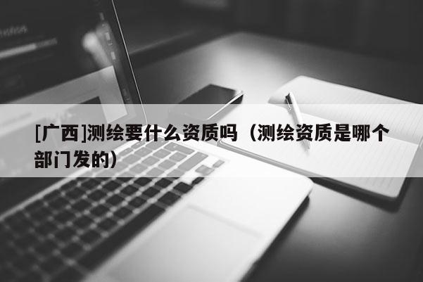 [廣西]測(cè)繪要什么資質(zhì)嗎（測(cè)繪資質(zhì)是哪個(gè)部門(mén)發(fā)的）