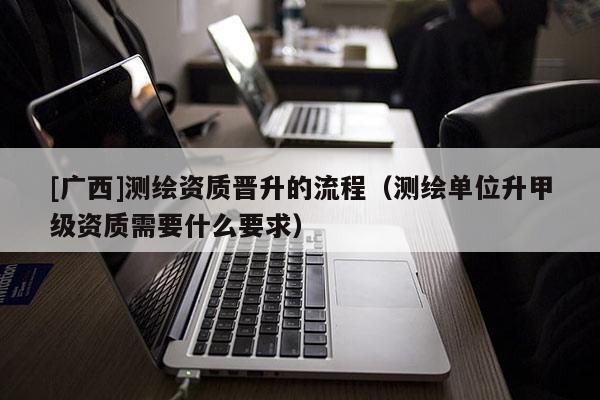 [廣西]測繪資質(zhì)晉升的流程（測繪單位升甲級資質(zhì)需要什么要求）