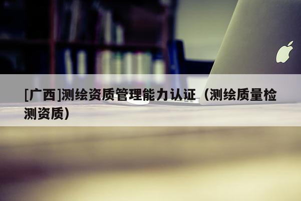 [廣西]測繪資質(zhì)管理能力認證（測繪質(zhì)量檢測資質(zhì)）