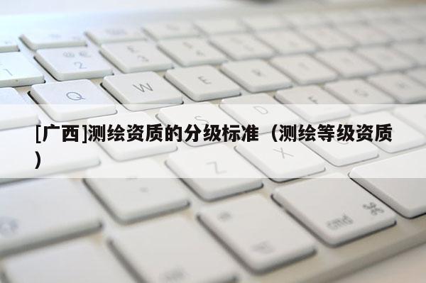 [廣西]測(cè)繪資質(zhì)的分級(jí)標(biāo)準(zhǔn)（測(cè)繪等級(jí)資質(zhì)）