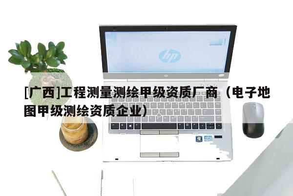 [廣西]工程測量測繪甲級(jí)資質(zhì)廠商（電子地圖甲級(jí)測繪資質(zhì)企業(yè)）