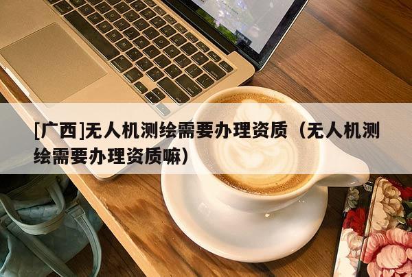[廣西]無人機(jī)測繪需要辦理資質(zhì)（無人機(jī)測繪需要辦理資質(zhì)嘛）