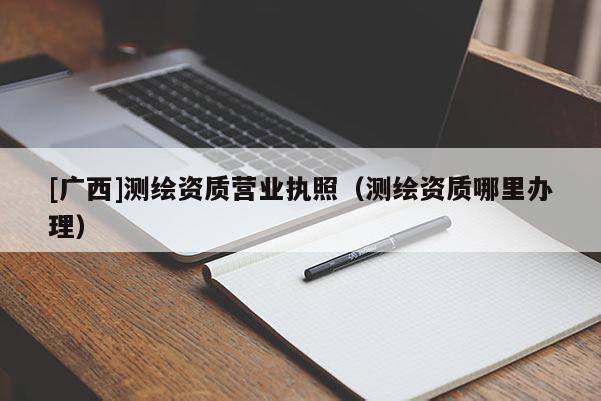 [廣西]測(cè)繪資質(zhì)營(yíng)業(yè)執(zhí)照（測(cè)繪資質(zhì)哪里辦理）