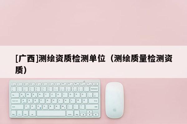 [廣西]測繪資質(zhì)檢測單位（測繪質(zhì)量檢測資質(zhì)）