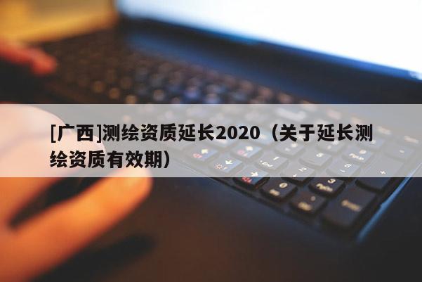 [廣西]測繪資質(zhì)延長2020（關(guān)于延長測繪資質(zhì)有效期）