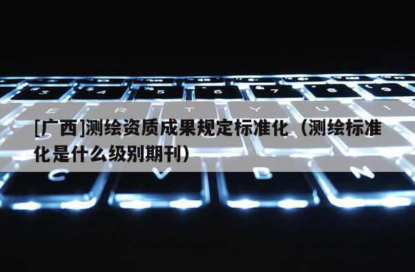[廣西]測繪資質(zhì)成果規(guī)定標(biāo)準(zhǔn)化（測繪標(biāo)準(zhǔn)化是什么級別期刊）