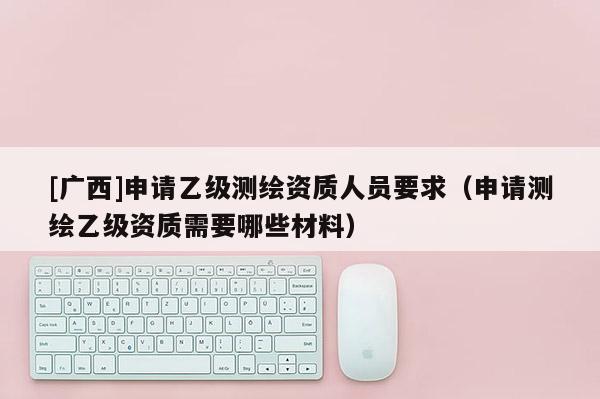 [廣西]申請乙級測繪資質(zhì)人員要求（申請測繪乙級資質(zhì)需要哪些材料）