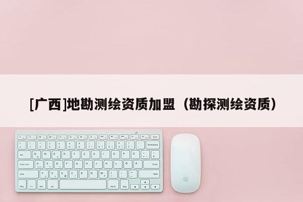 [廣西]地勘測繪資質(zhì)加盟（勘探測繪資質(zhì)）