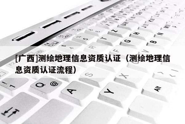 [廣西]測繪地理信息資質(zhì)認證（測繪地理信息資質(zhì)認證流程）