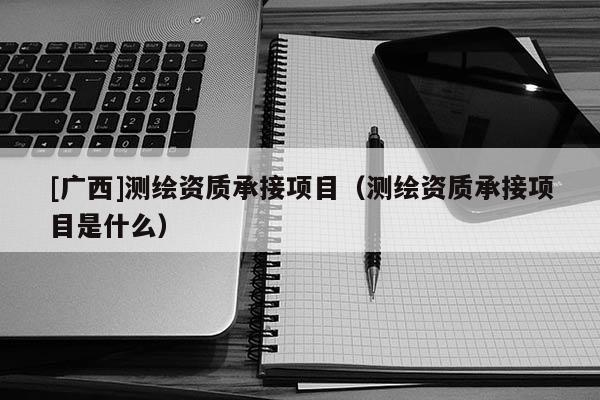 [廣西]測繪資質(zhì)承接項目（測繪資質(zhì)承接項目是什么）