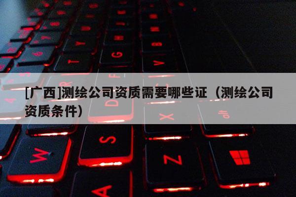 [廣西]測(cè)繪公司資質(zhì)需要哪些證（測(cè)繪公司資質(zhì)條件）