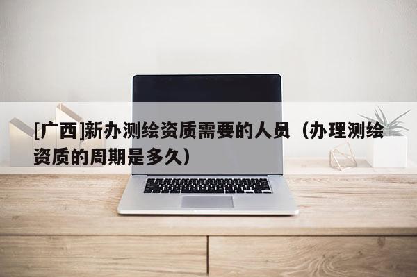[廣西]新辦測(cè)繪資質(zhì)需要的人員（辦理測(cè)繪資質(zhì)的周期是多久）
