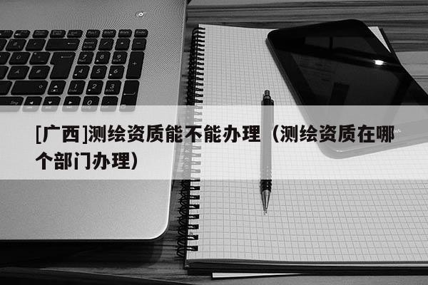 [廣西]測繪資質(zhì)能不能辦理（測繪資質(zhì)在哪個(gè)部門辦理）