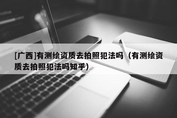 [廣西]有測繪資質(zhì)去拍照犯法嗎（有測繪資質(zhì)去拍照犯法嗎知乎）