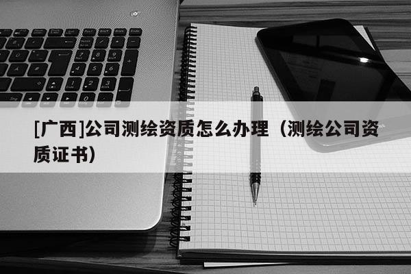 [廣西]公司測(cè)繪資質(zhì)怎么辦理（測(cè)繪公司資質(zhì)證書）