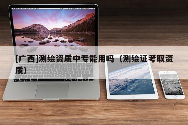 [廣西]測(cè)繪資質(zhì)中專(zhuān)能用嗎（測(cè)繪證考取資質(zhì)）