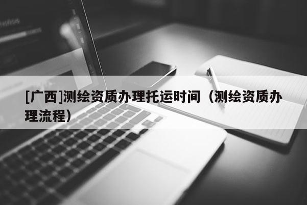 [廣西]測繪資質(zhì)辦理托運(yùn)時(shí)間（測繪資質(zhì)辦理流程）