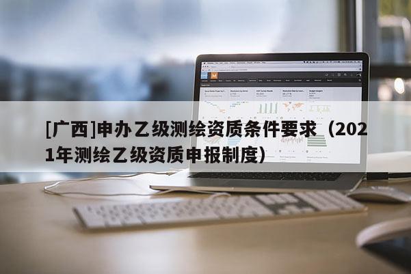 [廣西]申辦乙級(jí)測(cè)繪資質(zhì)條件要求（2021年測(cè)繪乙級(jí)資質(zhì)申報(bào)制度）