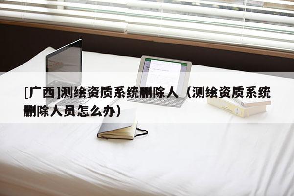 [廣西]測繪資質(zhì)系統(tǒng)刪除人（測繪資質(zhì)系統(tǒng)刪除人員怎么辦）