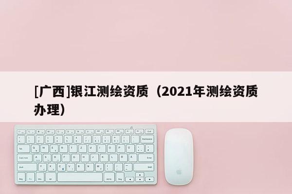 [廣西]銀江測繪資質(zhì)（2021年測繪資質(zhì)辦理）