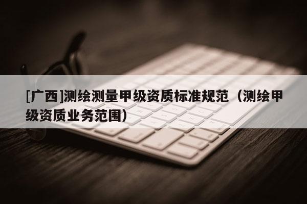[廣西]測繪測量甲級資質(zhì)標準規(guī)范（測繪甲級資質(zhì)業(yè)務范圍）
