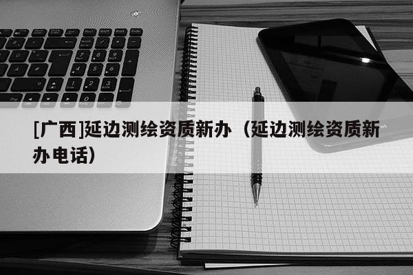 [廣西]延邊測繪資質(zhì)新辦（延邊測繪資質(zhì)新辦電話）