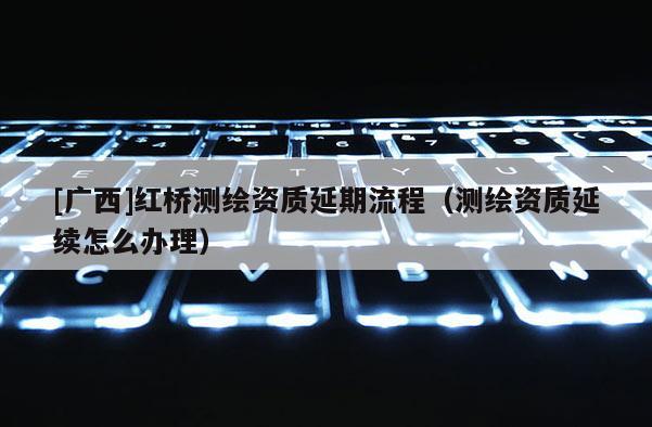 [廣西]紅橋測(cè)繪資質(zhì)延期流程（測(cè)繪資質(zhì)延續(xù)怎么辦理）