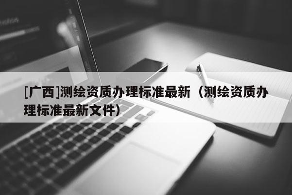 [廣西]測(cè)繪資質(zhì)辦理標(biāo)準(zhǔn)最新（測(cè)繪資質(zhì)辦理標(biāo)準(zhǔn)最新文件）