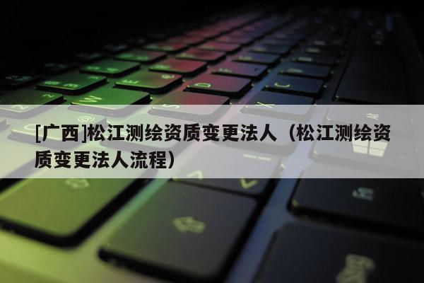 [廣西]松江測繪資質(zhì)變更法人（松江測繪資質(zhì)變更法人流程）