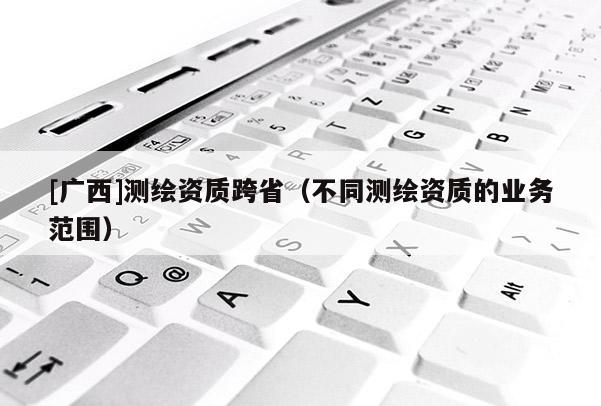 [廣西]測繪資質跨省（不同測繪資質的業(yè)務范圍）