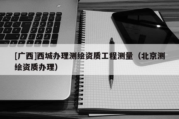 [廣西]西城辦理測繪資質(zhì)工程測量（北京測繪資質(zhì)辦理）