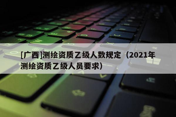 [廣西]測繪資質(zhì)乙級人數(shù)規(guī)定（2021年測繪資質(zhì)乙級人員要求）