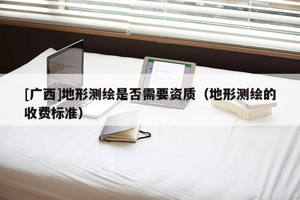 [廣西]地形測(cè)繪是否需要資質(zhì)（地形測(cè)繪的收費(fèi)標(biāo)準(zhǔn)）