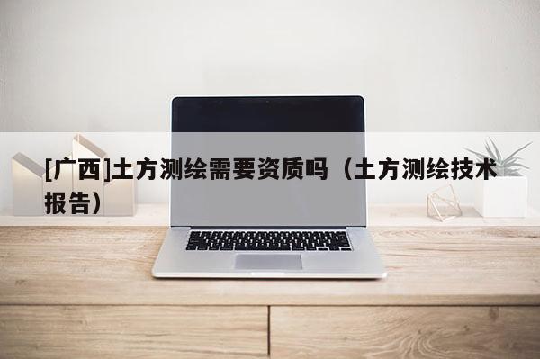 [廣西]土方測(cè)繪需要資質(zhì)嗎（土方測(cè)繪技術(shù)報(bào)告）