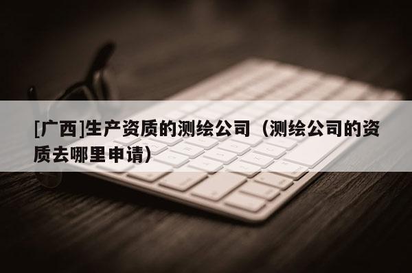 [廣西]生產(chǎn)資質(zhì)的測(cè)繪公司（測(cè)繪公司的資質(zhì)去哪里申請(qǐng)）