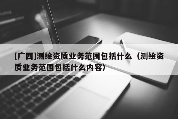 [廣西]測繪資質業(yè)務范圍包括什么（測繪資質業(yè)務范圍包括什么內容）