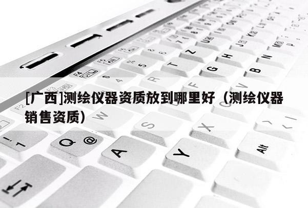 [廣西]測繪儀器資質(zhì)放到哪里好（測繪儀器銷售資質(zhì)）