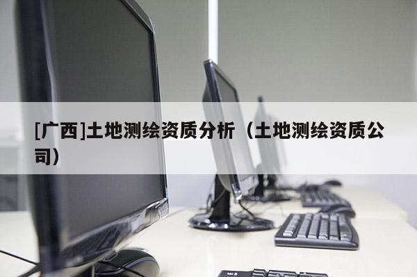 [廣西]土地測(cè)繪資質(zhì)分析（土地測(cè)繪資質(zhì)公司）
