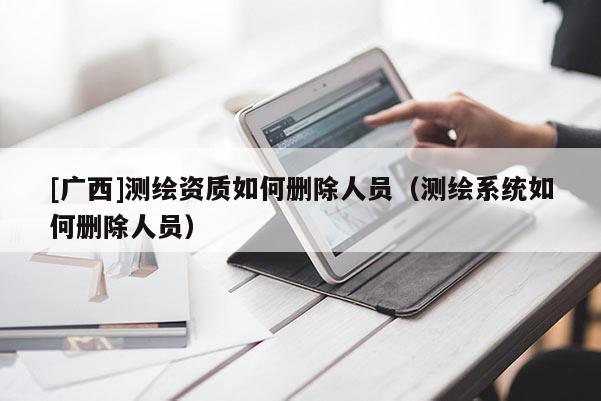 [廣西]測繪資質(zhì)如何刪除人員（測繪系統(tǒng)如何刪除人員）