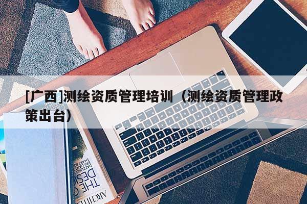 [廣西]測繪資質(zhì)管理培訓（測繪資質(zhì)管理政策出臺）