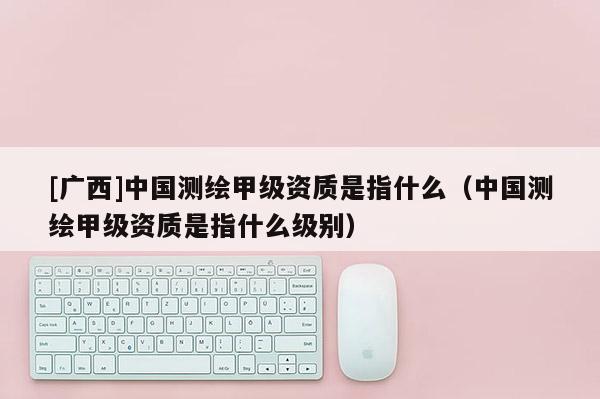 [廣西]中國測繪甲級資質(zhì)是指什么（中國測繪甲級資質(zhì)是指什么級別）