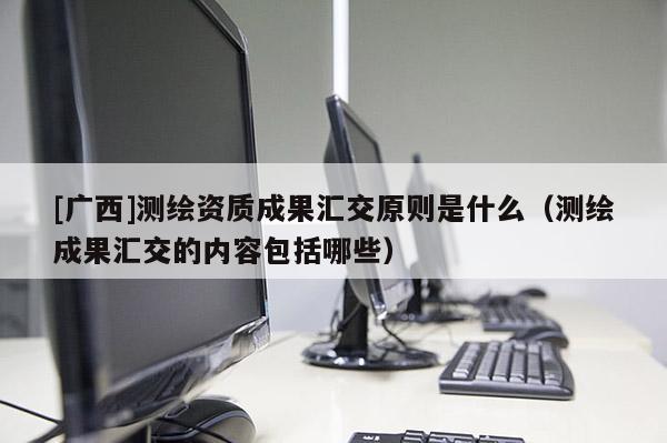 [廣西]測(cè)繪資質(zhì)成果匯交原則是什么（測(cè)繪成果匯交的內(nèi)容包括哪些）
