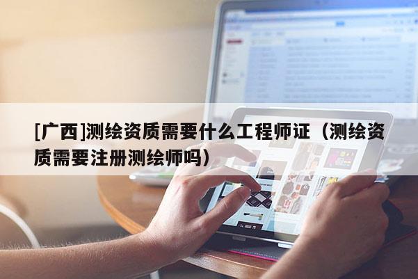 [廣西]測繪資質(zhì)需要什么工程師證（測繪資質(zhì)需要注冊測繪師嗎）