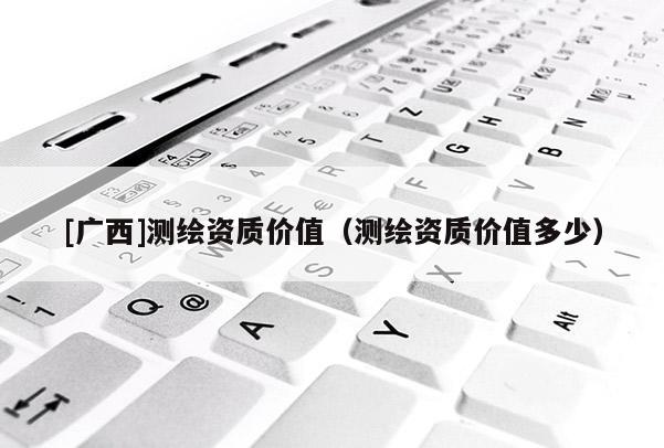 [廣西]測繪資質(zhì)價值（測繪資質(zhì)價值多少）