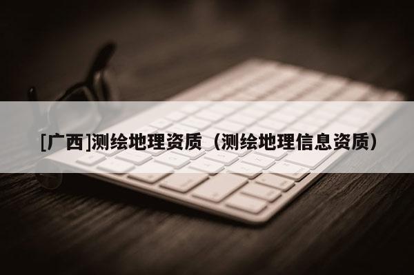 [廣西]測(cè)繪地理資質(zhì)（測(cè)繪地理信息資質(zhì)）