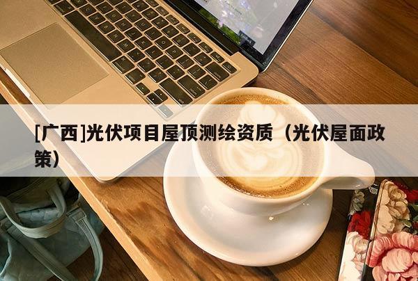 [廣西]光伏項(xiàng)目屋頂測繪資質(zhì)（光伏屋面政策）