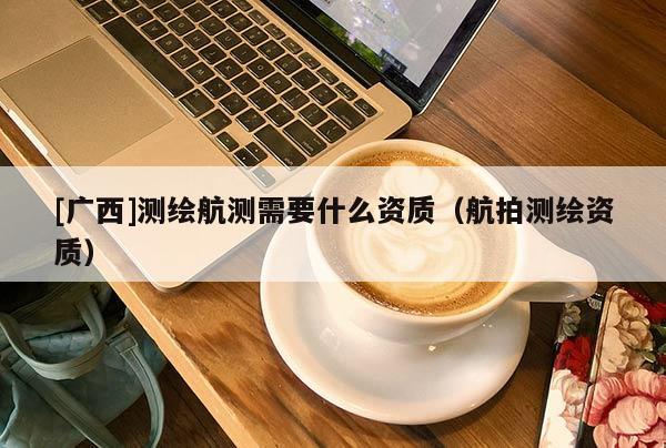 [廣西]測繪航測需要什么資質(zhì)（航拍測繪資質(zhì)）