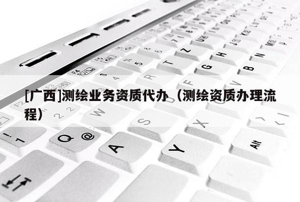 [廣西]測(cè)繪業(yè)務(wù)資質(zhì)代辦（測(cè)繪資質(zhì)辦理流程）