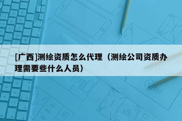 [廣西]測(cè)繪資質(zhì)怎么代理（測(cè)繪公司資質(zhì)辦理需要些什么人員）