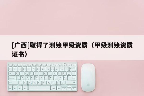 [廣西]取得了測繪甲級資質(zhì)（甲級測繪資質(zhì)證書）